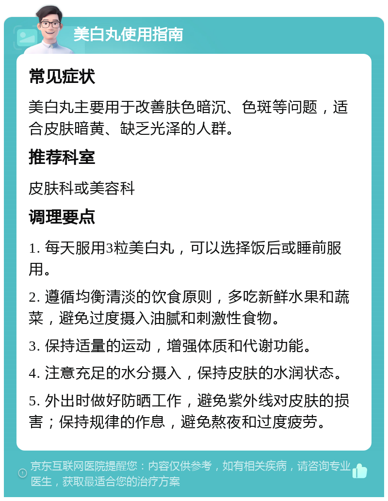 美白丸使用指南 常见症状 美白丸主要用于改善肤色暗沉、色斑等问题，适合皮肤暗黄、缺乏光泽的人群。 推荐科室 皮肤科或美容科 调理要点 1. 每天服用3粒美白丸，可以选择饭后或睡前服用。 2. 遵循均衡清淡的饮食原则，多吃新鲜水果和蔬菜，避免过度摄入油腻和刺激性食物。 3. 保持适量的运动，增强体质和代谢功能。 4. 注意充足的水分摄入，保持皮肤的水润状态。 5. 外出时做好防晒工作，避免紫外线对皮肤的损害；保持规律的作息，避免熬夜和过度疲劳。