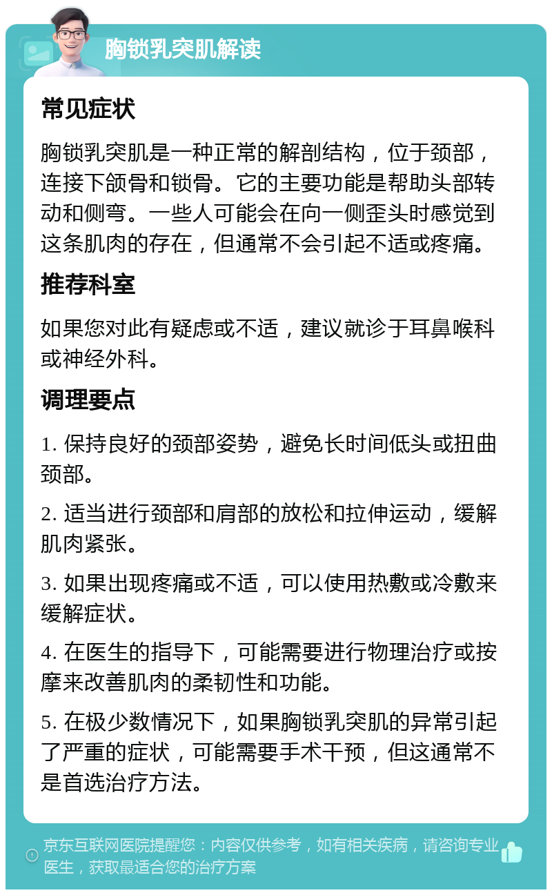 胸锁乳突肌解读 常见症状 胸锁乳突肌是一种正常的解剖结构，位于颈部，连接下颌骨和锁骨。它的主要功能是帮助头部转动和侧弯。一些人可能会在向一侧歪头时感觉到这条肌肉的存在，但通常不会引起不适或疼痛。 推荐科室 如果您对此有疑虑或不适，建议就诊于耳鼻喉科或神经外科。 调理要点 1. 保持良好的颈部姿势，避免长时间低头或扭曲颈部。 2. 适当进行颈部和肩部的放松和拉伸运动，缓解肌肉紧张。 3. 如果出现疼痛或不适，可以使用热敷或冷敷来缓解症状。 4. 在医生的指导下，可能需要进行物理治疗或按摩来改善肌肉的柔韧性和功能。 5. 在极少数情况下，如果胸锁乳突肌的异常引起了严重的症状，可能需要手术干预，但这通常不是首选治疗方法。