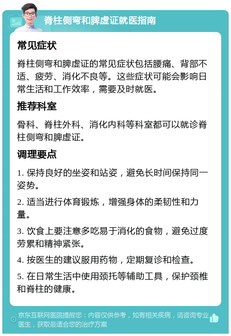 脊柱侧弯和脾虚证就医指南 常见症状 脊柱侧弯和脾虚证的常见症状包括腰痛、背部不适、疲劳、消化不良等。这些症状可能会影响日常生活和工作效率，需要及时就医。 推荐科室 骨科、脊柱外科、消化内科等科室都可以就诊脊柱侧弯和脾虚证。 调理要点 1. 保持良好的坐姿和站姿，避免长时间保持同一姿势。 2. 适当进行体育锻炼，增强身体的柔韧性和力量。 3. 饮食上要注意多吃易于消化的食物，避免过度劳累和精神紧张。 4. 按医生的建议服用药物，定期复诊和检查。 5. 在日常生活中使用颈托等辅助工具，保护颈椎和脊柱的健康。