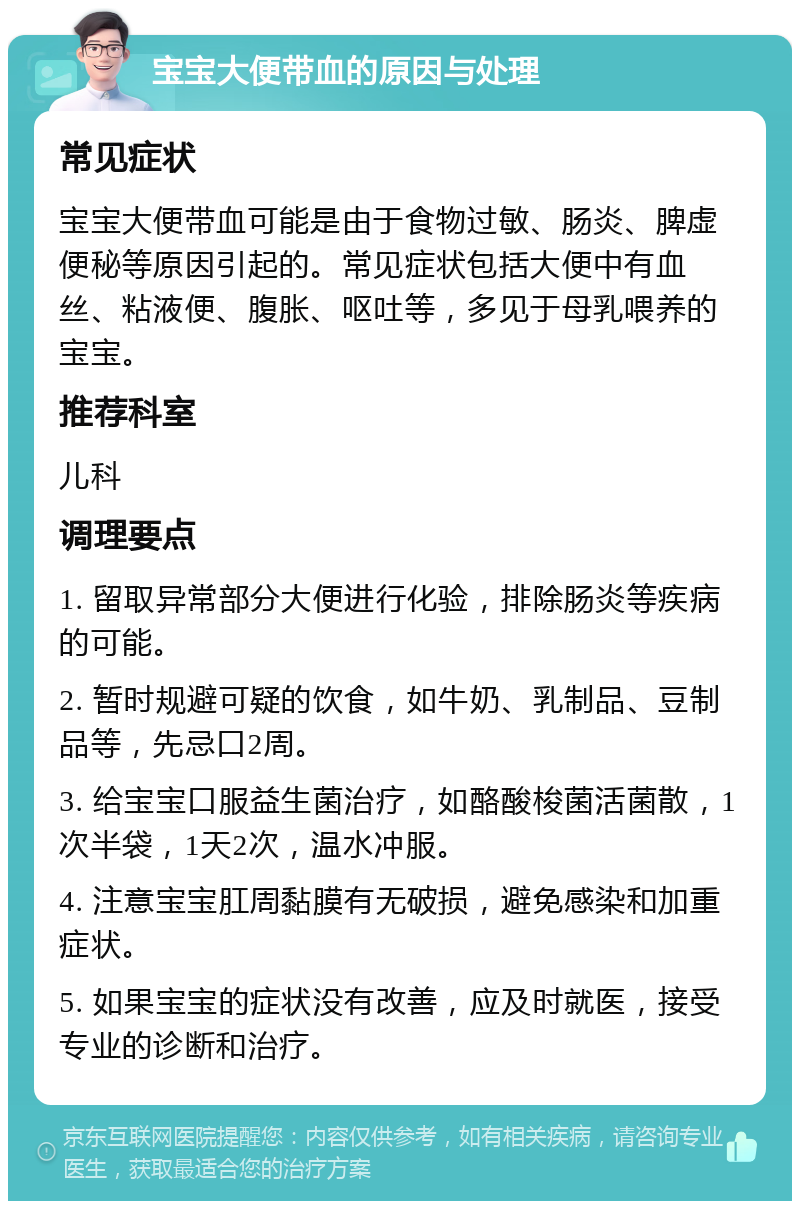 宝宝大便带血的原因与处理 常见症状 宝宝大便带血可能是由于食物过敏、肠炎、脾虚便秘等原因引起的。常见症状包括大便中有血丝、粘液便、腹胀、呕吐等，多见于母乳喂养的宝宝。 推荐科室 儿科 调理要点 1. 留取异常部分大便进行化验，排除肠炎等疾病的可能。 2. 暂时规避可疑的饮食，如牛奶、乳制品、豆制品等，先忌口2周。 3. 给宝宝口服益生菌治疗，如酪酸梭菌活菌散，1次半袋，1天2次，温水冲服。 4. 注意宝宝肛周黏膜有无破损，避免感染和加重症状。 5. 如果宝宝的症状没有改善，应及时就医，接受专业的诊断和治疗。