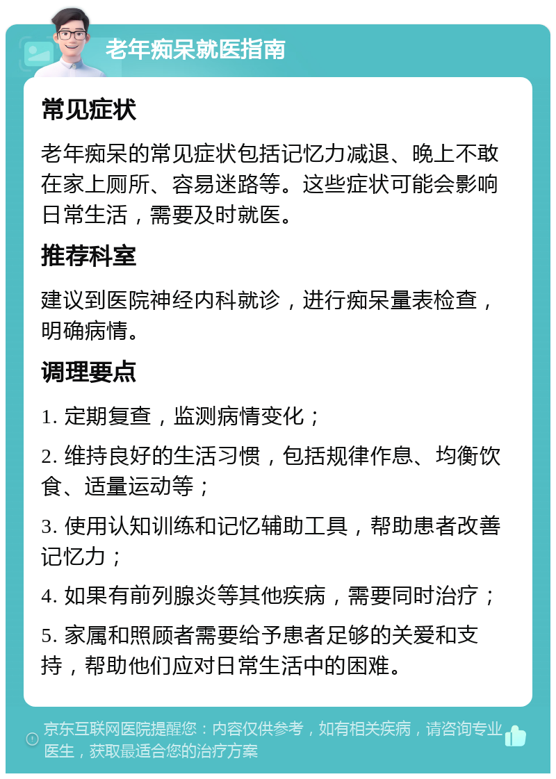 老年痴呆就医指南 常见症状 老年痴呆的常见症状包括记忆力减退、晚上不敢在家上厕所、容易迷路等。这些症状可能会影响日常生活，需要及时就医。 推荐科室 建议到医院神经内科就诊，进行痴呆量表检查，明确病情。 调理要点 1. 定期复查，监测病情变化； 2. 维持良好的生活习惯，包括规律作息、均衡饮食、适量运动等； 3. 使用认知训练和记忆辅助工具，帮助患者改善记忆力； 4. 如果有前列腺炎等其他疾病，需要同时治疗； 5. 家属和照顾者需要给予患者足够的关爱和支持，帮助他们应对日常生活中的困难。