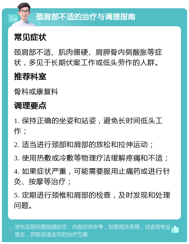 颈肩部不适的治疗与调理指南 常见症状 颈肩部不适、肌肉僵硬、肩胛骨内侧酸胀等症状，多见于长期伏案工作或低头劳作的人群。 推荐科室 骨科或康复科 调理要点 1. 保持正确的坐姿和站姿，避免长时间低头工作； 2. 适当进行颈部和肩部的放松和拉伸运动； 3. 使用热敷或冷敷等物理疗法缓解疼痛和不适； 4. 如果症状严重，可能需要服用止痛药或进行针灸、按摩等治疗； 5. 定期进行颈椎和肩部的检查，及时发现和处理问题。