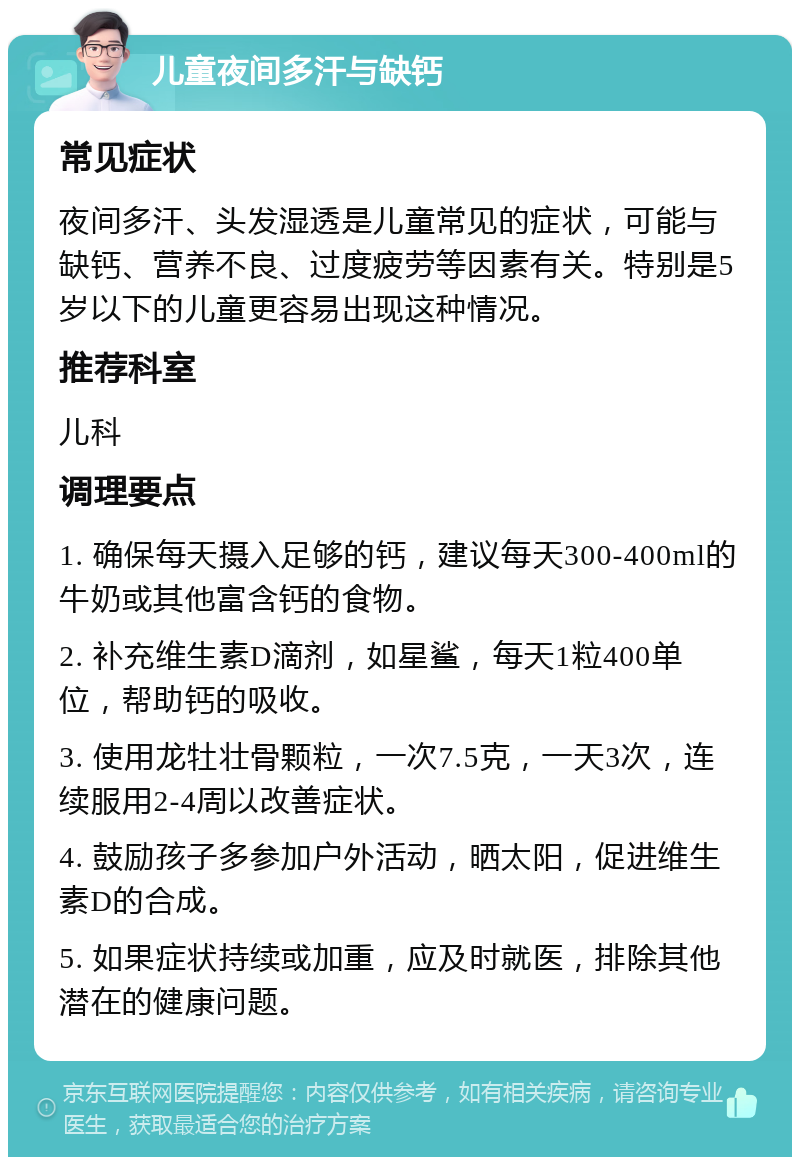 儿童夜间多汗与缺钙 常见症状 夜间多汗、头发湿透是儿童常见的症状，可能与缺钙、营养不良、过度疲劳等因素有关。特别是5岁以下的儿童更容易出现这种情况。 推荐科室 儿科 调理要点 1. 确保每天摄入足够的钙，建议每天300-400ml的牛奶或其他富含钙的食物。 2. 补充维生素D滴剂，如星鲨，每天1粒400单位，帮助钙的吸收。 3. 使用龙牡壮骨颗粒，一次7.5克，一天3次，连续服用2-4周以改善症状。 4. 鼓励孩子多参加户外活动，晒太阳，促进维生素D的合成。 5. 如果症状持续或加重，应及时就医，排除其他潜在的健康问题。