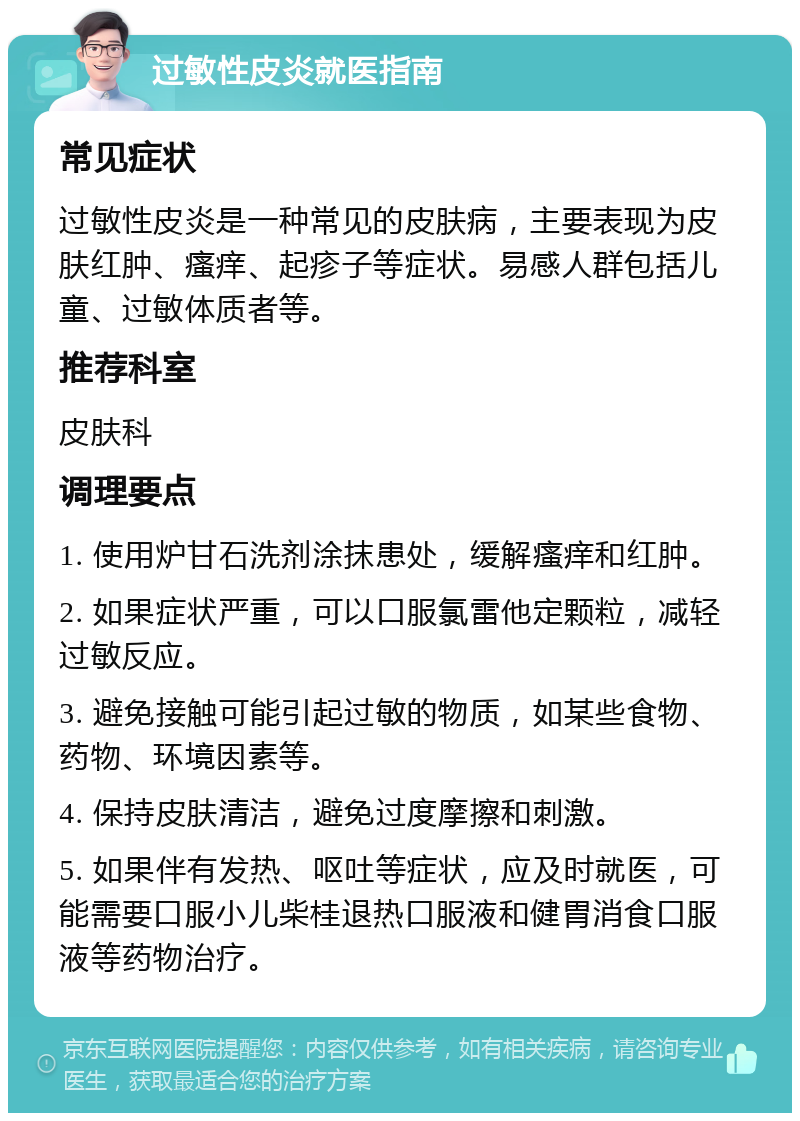 过敏性皮炎就医指南 常见症状 过敏性皮炎是一种常见的皮肤病，主要表现为皮肤红肿、瘙痒、起疹子等症状。易感人群包括儿童、过敏体质者等。 推荐科室 皮肤科 调理要点 1. 使用炉甘石洗剂涂抹患处，缓解瘙痒和红肿。 2. 如果症状严重，可以口服氯雷他定颗粒，减轻过敏反应。 3. 避免接触可能引起过敏的物质，如某些食物、药物、环境因素等。 4. 保持皮肤清洁，避免过度摩擦和刺激。 5. 如果伴有发热、呕吐等症状，应及时就医，可能需要口服小儿柴桂退热口服液和健胃消食口服液等药物治疗。