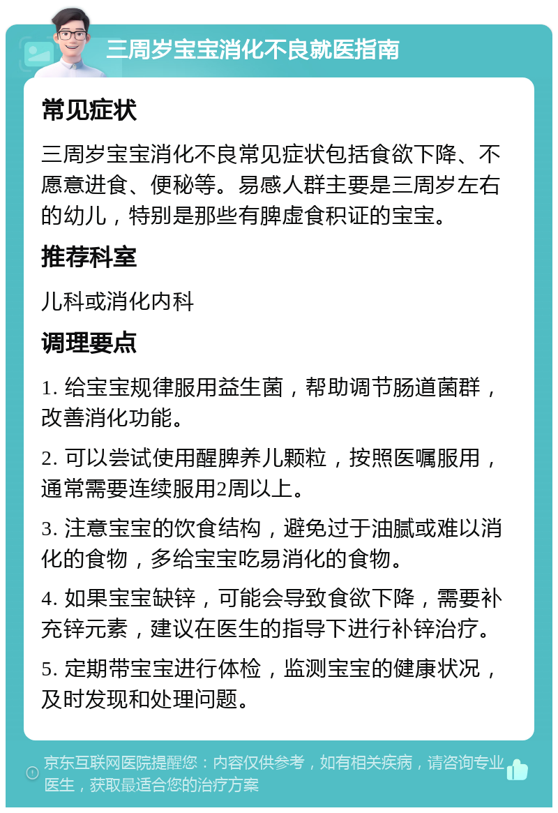 三周岁宝宝消化不良就医指南 常见症状 三周岁宝宝消化不良常见症状包括食欲下降、不愿意进食、便秘等。易感人群主要是三周岁左右的幼儿，特别是那些有脾虚食积证的宝宝。 推荐科室 儿科或消化内科 调理要点 1. 给宝宝规律服用益生菌，帮助调节肠道菌群，改善消化功能。 2. 可以尝试使用醒脾养儿颗粒，按照医嘱服用，通常需要连续服用2周以上。 3. 注意宝宝的饮食结构，避免过于油腻或难以消化的食物，多给宝宝吃易消化的食物。 4. 如果宝宝缺锌，可能会导致食欲下降，需要补充锌元素，建议在医生的指导下进行补锌治疗。 5. 定期带宝宝进行体检，监测宝宝的健康状况，及时发现和处理问题。