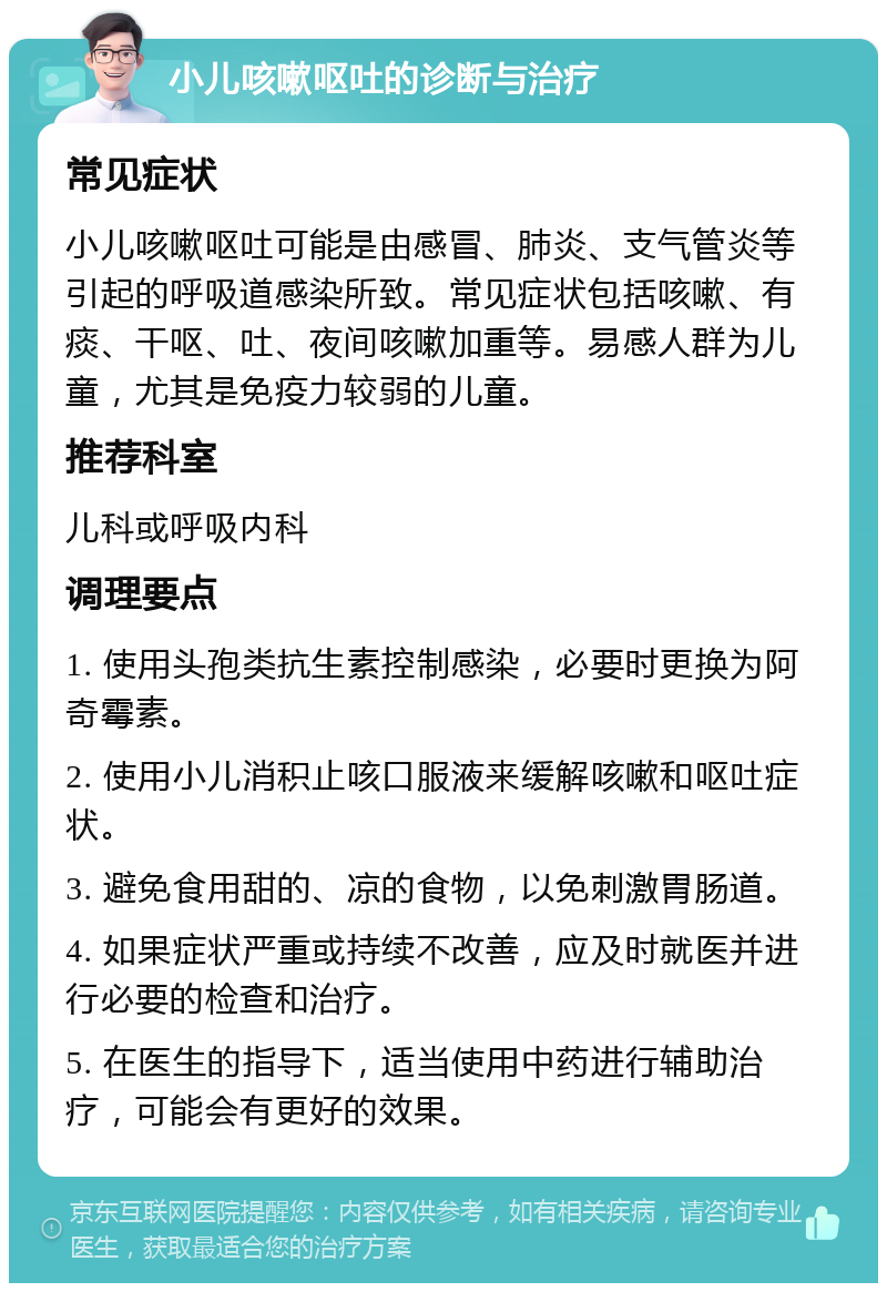 小儿咳嗽呕吐的诊断与治疗 常见症状 小儿咳嗽呕吐可能是由感冒、肺炎、支气管炎等引起的呼吸道感染所致。常见症状包括咳嗽、有痰、干呕、吐、夜间咳嗽加重等。易感人群为儿童，尤其是免疫力较弱的儿童。 推荐科室 儿科或呼吸内科 调理要点 1. 使用头孢类抗生素控制感染，必要时更换为阿奇霉素。 2. 使用小儿消积止咳口服液来缓解咳嗽和呕吐症状。 3. 避免食用甜的、凉的食物，以免刺激胃肠道。 4. 如果症状严重或持续不改善，应及时就医并进行必要的检查和治疗。 5. 在医生的指导下，适当使用中药进行辅助治疗，可能会有更好的效果。