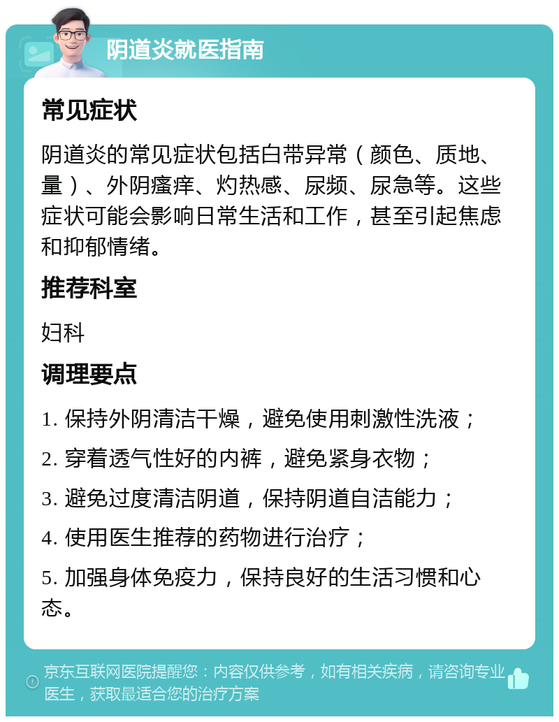 阴道炎就医指南 常见症状 阴道炎的常见症状包括白带异常（颜色、质地、量）、外阴瘙痒、灼热感、尿频、尿急等。这些症状可能会影响日常生活和工作，甚至引起焦虑和抑郁情绪。 推荐科室 妇科 调理要点 1. 保持外阴清洁干燥，避免使用刺激性洗液； 2. 穿着透气性好的内裤，避免紧身衣物； 3. 避免过度清洁阴道，保持阴道自洁能力； 4. 使用医生推荐的药物进行治疗； 5. 加强身体免疫力，保持良好的生活习惯和心态。