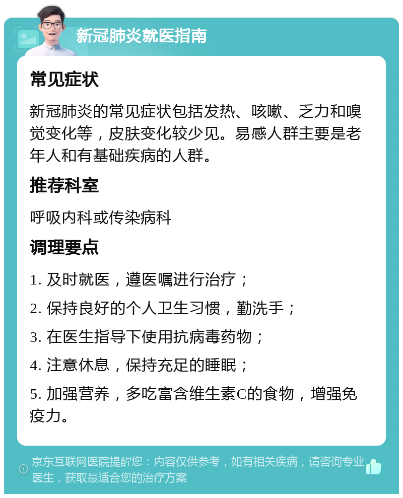 新冠肺炎就医指南 常见症状 新冠肺炎的常见症状包括发热、咳嗽、乏力和嗅觉变化等，皮肤变化较少见。易感人群主要是老年人和有基础疾病的人群。 推荐科室 呼吸内科或传染病科 调理要点 1. 及时就医，遵医嘱进行治疗； 2. 保持良好的个人卫生习惯，勤洗手； 3. 在医生指导下使用抗病毒药物； 4. 注意休息，保持充足的睡眠； 5. 加强营养，多吃富含维生素C的食物，增强免疫力。