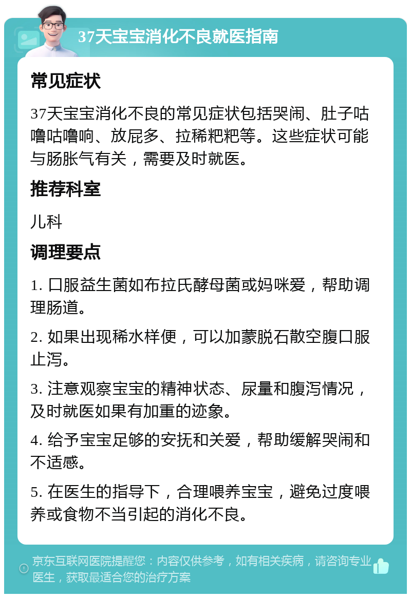 37天宝宝消化不良就医指南 常见症状 37天宝宝消化不良的常见症状包括哭闹、肚子咕噜咕噜响、放屁多、拉稀粑粑等。这些症状可能与肠胀气有关，需要及时就医。 推荐科室 儿科 调理要点 1. 口服益生菌如布拉氏酵母菌或妈咪爱，帮助调理肠道。 2. 如果出现稀水样便，可以加蒙脱石散空腹口服止泻。 3. 注意观察宝宝的精神状态、尿量和腹泻情况，及时就医如果有加重的迹象。 4. 给予宝宝足够的安抚和关爱，帮助缓解哭闹和不适感。 5. 在医生的指导下，合理喂养宝宝，避免过度喂养或食物不当引起的消化不良。