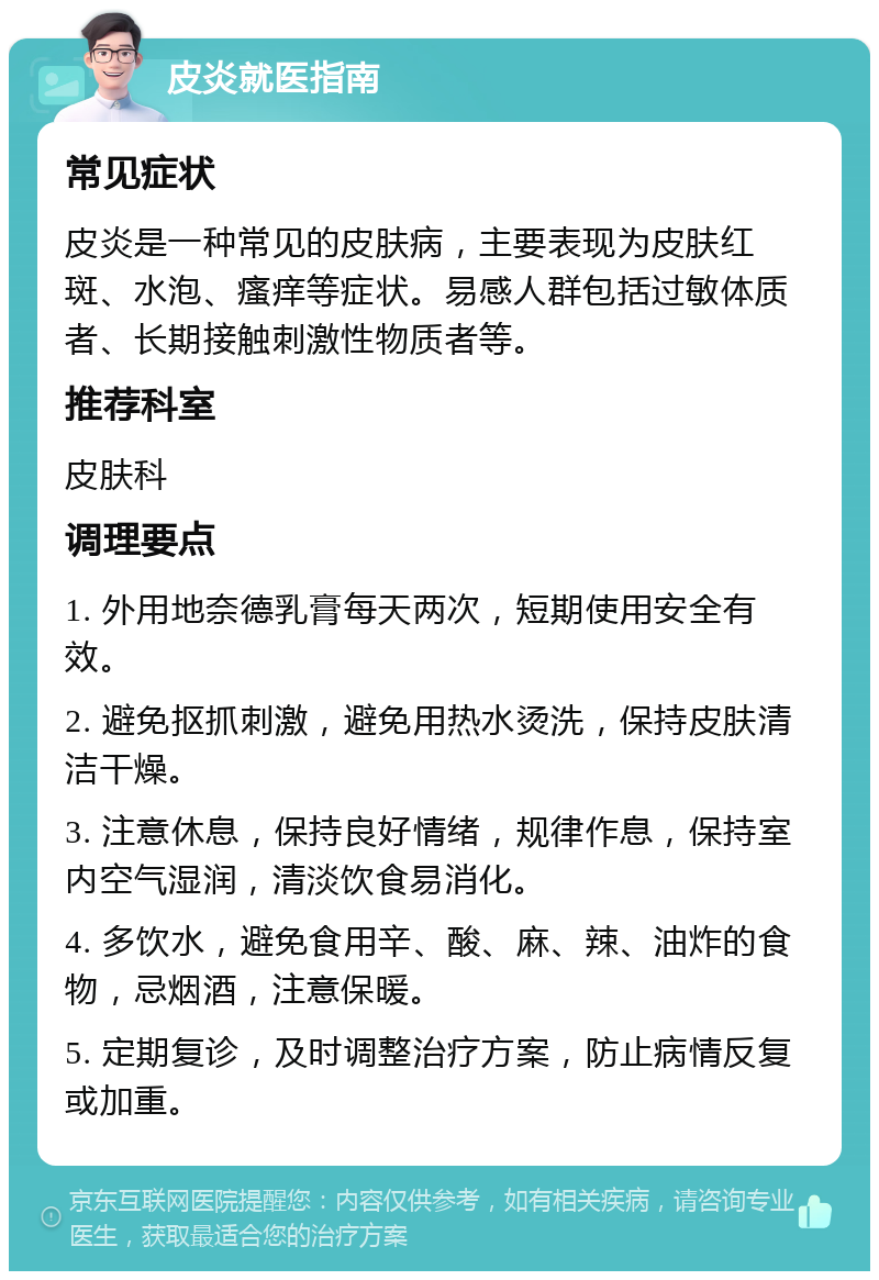 皮炎就医指南 常见症状 皮炎是一种常见的皮肤病，主要表现为皮肤红斑、水泡、瘙痒等症状。易感人群包括过敏体质者、长期接触刺激性物质者等。 推荐科室 皮肤科 调理要点 1. 外用地奈德乳膏每天两次，短期使用安全有效。 2. 避免抠抓刺激，避免用热水烫洗，保持皮肤清洁干燥。 3. 注意休息，保持良好情绪，规律作息，保持室内空气湿润，清淡饮食易消化。 4. 多饮水，避免食用辛、酸、麻、辣、油炸的食物，忌烟酒，注意保暖。 5. 定期复诊，及时调整治疗方案，防止病情反复或加重。