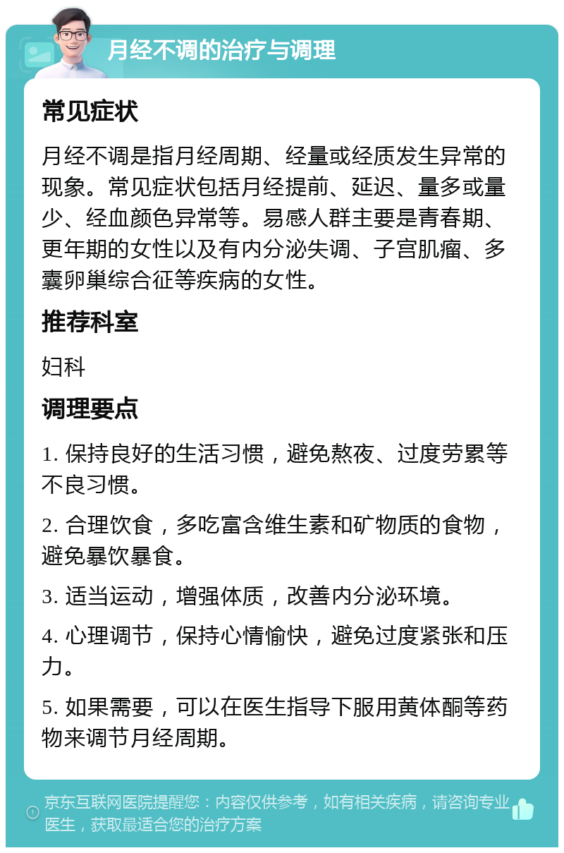 月经不调的治疗与调理 常见症状 月经不调是指月经周期、经量或经质发生异常的现象。常见症状包括月经提前、延迟、量多或量少、经血颜色异常等。易感人群主要是青春期、更年期的女性以及有内分泌失调、子宫肌瘤、多囊卵巢综合征等疾病的女性。 推荐科室 妇科 调理要点 1. 保持良好的生活习惯，避免熬夜、过度劳累等不良习惯。 2. 合理饮食，多吃富含维生素和矿物质的食物，避免暴饮暴食。 3. 适当运动，增强体质，改善内分泌环境。 4. 心理调节，保持心情愉快，避免过度紧张和压力。 5. 如果需要，可以在医生指导下服用黄体酮等药物来调节月经周期。