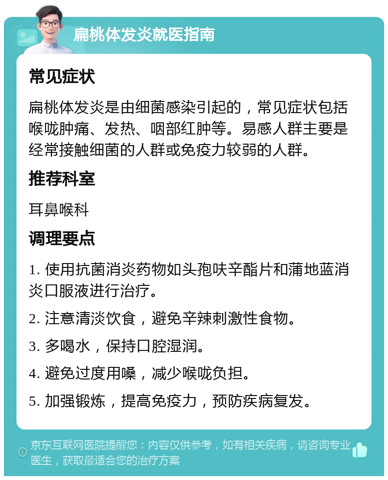 扁桃体发炎就医指南 常见症状 扁桃体发炎是由细菌感染引起的，常见症状包括喉咙肿痛、发热、咽部红肿等。易感人群主要是经常接触细菌的人群或免疫力较弱的人群。 推荐科室 耳鼻喉科 调理要点 1. 使用抗菌消炎药物如头孢呋辛酯片和蒲地蓝消炎口服液进行治疗。 2. 注意清淡饮食，避免辛辣刺激性食物。 3. 多喝水，保持口腔湿润。 4. 避免过度用嗓，减少喉咙负担。 5. 加强锻炼，提高免疫力，预防疾病复发。