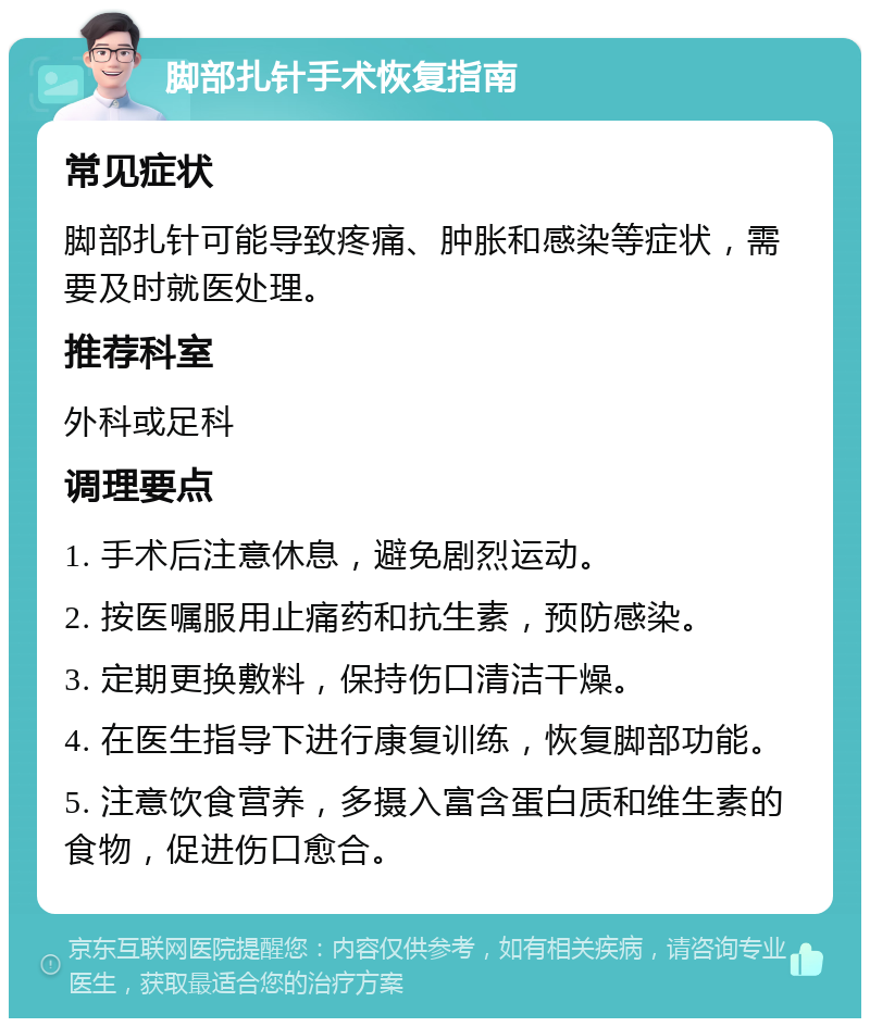 脚部扎针手术恢复指南 常见症状 脚部扎针可能导致疼痛、肿胀和感染等症状，需要及时就医处理。 推荐科室 外科或足科 调理要点 1. 手术后注意休息，避免剧烈运动。 2. 按医嘱服用止痛药和抗生素，预防感染。 3. 定期更换敷料，保持伤口清洁干燥。 4. 在医生指导下进行康复训练，恢复脚部功能。 5. 注意饮食营养，多摄入富含蛋白质和维生素的食物，促进伤口愈合。