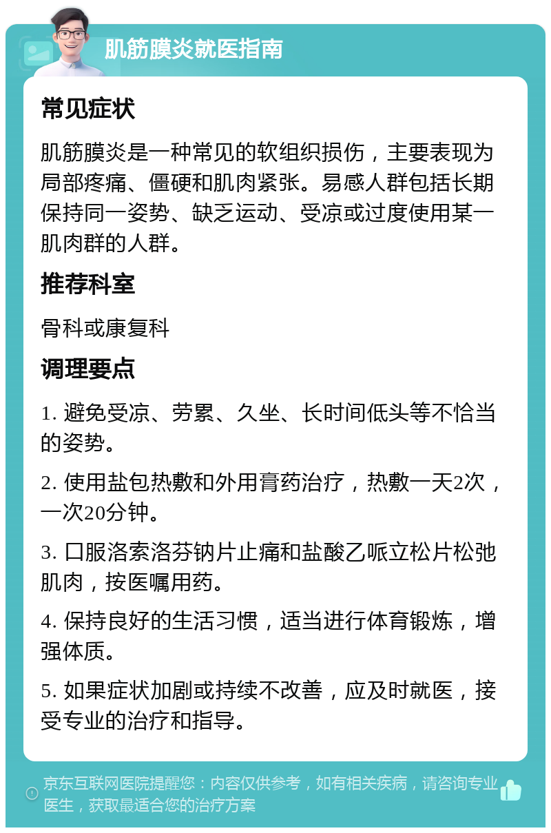 肌筋膜炎就医指南 常见症状 肌筋膜炎是一种常见的软组织损伤，主要表现为局部疼痛、僵硬和肌肉紧张。易感人群包括长期保持同一姿势、缺乏运动、受凉或过度使用某一肌肉群的人群。 推荐科室 骨科或康复科 调理要点 1. 避免受凉、劳累、久坐、长时间低头等不恰当的姿势。 2. 使用盐包热敷和外用膏药治疗，热敷一天2次，一次20分钟。 3. 口服洛索洛芬钠片止痛和盐酸乙哌立松片松弛肌肉，按医嘱用药。 4. 保持良好的生活习惯，适当进行体育锻炼，增强体质。 5. 如果症状加剧或持续不改善，应及时就医，接受专业的治疗和指导。