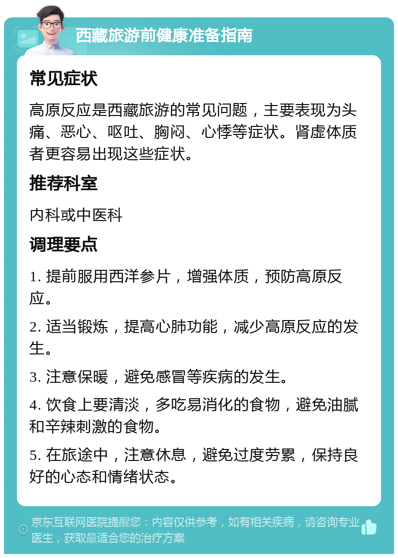 西藏旅游前健康准备指南 常见症状 高原反应是西藏旅游的常见问题，主要表现为头痛、恶心、呕吐、胸闷、心悸等症状。肾虚体质者更容易出现这些症状。 推荐科室 内科或中医科 调理要点 1. 提前服用西洋参片，增强体质，预防高原反应。 2. 适当锻炼，提高心肺功能，减少高原反应的发生。 3. 注意保暖，避免感冒等疾病的发生。 4. 饮食上要清淡，多吃易消化的食物，避免油腻和辛辣刺激的食物。 5. 在旅途中，注意休息，避免过度劳累，保持良好的心态和情绪状态。