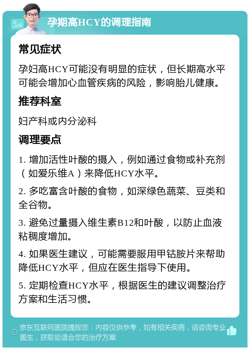 孕期高HCY的调理指南 常见症状 孕妇高HCY可能没有明显的症状，但长期高水平可能会增加心血管疾病的风险，影响胎儿健康。 推荐科室 妇产科或内分泌科 调理要点 1. 增加活性叶酸的摄入，例如通过食物或补充剂（如爱乐维A）来降低HCY水平。 2. 多吃富含叶酸的食物，如深绿色蔬菜、豆类和全谷物。 3. 避免过量摄入维生素B12和叶酸，以防止血液粘稠度增加。 4. 如果医生建议，可能需要服用甲钴胺片来帮助降低HCY水平，但应在医生指导下使用。 5. 定期检查HCY水平，根据医生的建议调整治疗方案和生活习惯。