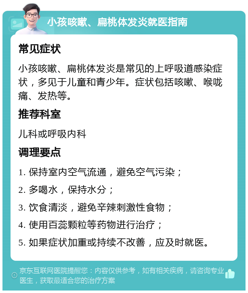 小孩咳嗽、扁桃体发炎就医指南 常见症状 小孩咳嗽、扁桃体发炎是常见的上呼吸道感染症状，多见于儿童和青少年。症状包括咳嗽、喉咙痛、发热等。 推荐科室 儿科或呼吸内科 调理要点 1. 保持室内空气流通，避免空气污染； 2. 多喝水，保持水分； 3. 饮食清淡，避免辛辣刺激性食物； 4. 使用百蕊颗粒等药物进行治疗； 5. 如果症状加重或持续不改善，应及时就医。