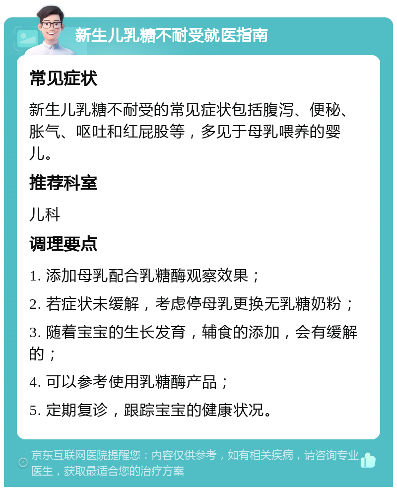 新生儿乳糖不耐受就医指南 常见症状 新生儿乳糖不耐受的常见症状包括腹泻、便秘、胀气、呕吐和红屁股等，多见于母乳喂养的婴儿。 推荐科室 儿科 调理要点 1. 添加母乳配合乳糖酶观察效果； 2. 若症状未缓解，考虑停母乳更换无乳糖奶粉； 3. 随着宝宝的生长发育，辅食的添加，会有缓解的； 4. 可以参考使用乳糖酶产品； 5. 定期复诊，跟踪宝宝的健康状况。