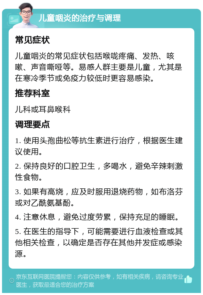 儿童咽炎的治疗与调理 常见症状 儿童咽炎的常见症状包括喉咙疼痛、发热、咳嗽、声音嘶哑等。易感人群主要是儿童，尤其是在寒冷季节或免疫力较低时更容易感染。 推荐科室 儿科或耳鼻喉科 调理要点 1. 使用头孢曲松等抗生素进行治疗，根据医生建议使用。 2. 保持良好的口腔卫生，多喝水，避免辛辣刺激性食物。 3. 如果有高烧，应及时服用退烧药物，如布洛芬或对乙酰氨基酚。 4. 注意休息，避免过度劳累，保持充足的睡眠。 5. 在医生的指导下，可能需要进行血液检查或其他相关检查，以确定是否存在其他并发症或感染源。