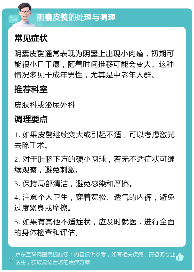 阴囊皮赘的处理与调理 常见症状 阴囊皮赘通常表现为阴囊上出现小肉瘤，初期可能很小且干瘪，随着时间推移可能会变大。这种情况多见于成年男性，尤其是中老年人群。 推荐科室 皮肤科或泌尿外科 调理要点 1. 如果皮赘继续变大或引起不适，可以考虑激光去除手术。 2. 对于肚脐下方的硬小圆球，若无不适症状可继续观察，避免刺激。 3. 保持局部清洁，避免感染和摩擦。 4. 注意个人卫生，穿着宽松、透气的内裤，避免过度紧身或摩擦。 5. 如果有其他不适症状，应及时就医，进行全面的身体检查和评估。