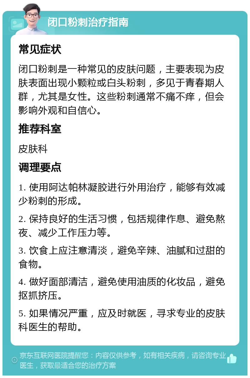 闭口粉刺治疗指南 常见症状 闭口粉刺是一种常见的皮肤问题，主要表现为皮肤表面出现小颗粒或白头粉刺，多见于青春期人群，尤其是女性。这些粉刺通常不痛不痒，但会影响外观和自信心。 推荐科室 皮肤科 调理要点 1. 使用阿达帕林凝胶进行外用治疗，能够有效减少粉刺的形成。 2. 保持良好的生活习惯，包括规律作息、避免熬夜、减少工作压力等。 3. 饮食上应注意清淡，避免辛辣、油腻和过甜的食物。 4. 做好面部清洁，避免使用油质的化妆品，避免抠抓挤压。 5. 如果情况严重，应及时就医，寻求专业的皮肤科医生的帮助。