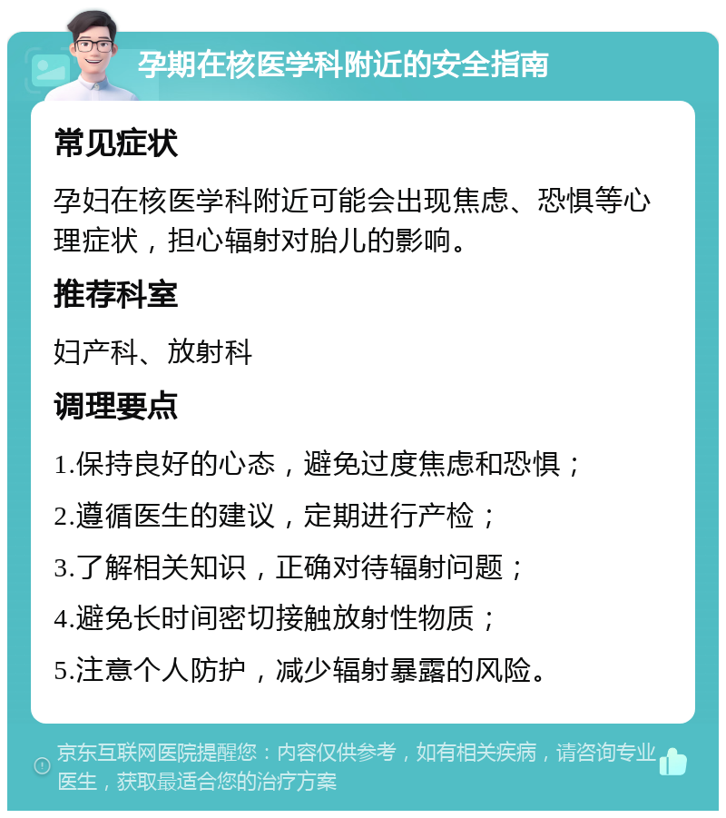 孕期在核医学科附近的安全指南 常见症状 孕妇在核医学科附近可能会出现焦虑、恐惧等心理症状，担心辐射对胎儿的影响。 推荐科室 妇产科、放射科 调理要点 1.保持良好的心态，避免过度焦虑和恐惧； 2.遵循医生的建议，定期进行产检； 3.了解相关知识，正确对待辐射问题； 4.避免长时间密切接触放射性物质； 5.注意个人防护，减少辐射暴露的风险。