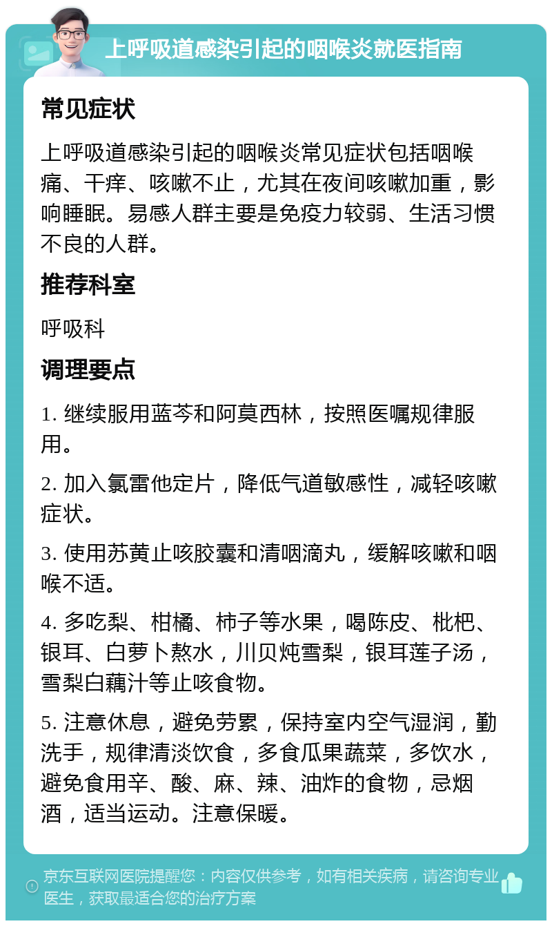 上呼吸道感染引起的咽喉炎就医指南 常见症状 上呼吸道感染引起的咽喉炎常见症状包括咽喉痛、干痒、咳嗽不止，尤其在夜间咳嗽加重，影响睡眠。易感人群主要是免疫力较弱、生活习惯不良的人群。 推荐科室 呼吸科 调理要点 1. 继续服用蓝芩和阿莫西林，按照医嘱规律服用。 2. 加入氯雷他定片，降低气道敏感性，减轻咳嗽症状。 3. 使用苏黄止咳胶囊和清咽滴丸，缓解咳嗽和咽喉不适。 4. 多吃梨、柑橘、柿子等水果，喝陈皮、枇杷、银耳、白萝卜熬水，川贝炖雪梨，银耳莲子汤，雪梨白藕汁等止咳食物。 5. 注意休息，避免劳累，保持室内空气湿润，勤洗手，规律清淡饮食，多食瓜果蔬菜，多饮水，避免食用辛、酸、麻、辣、油炸的食物，忌烟酒，适当运动。注意保暖。