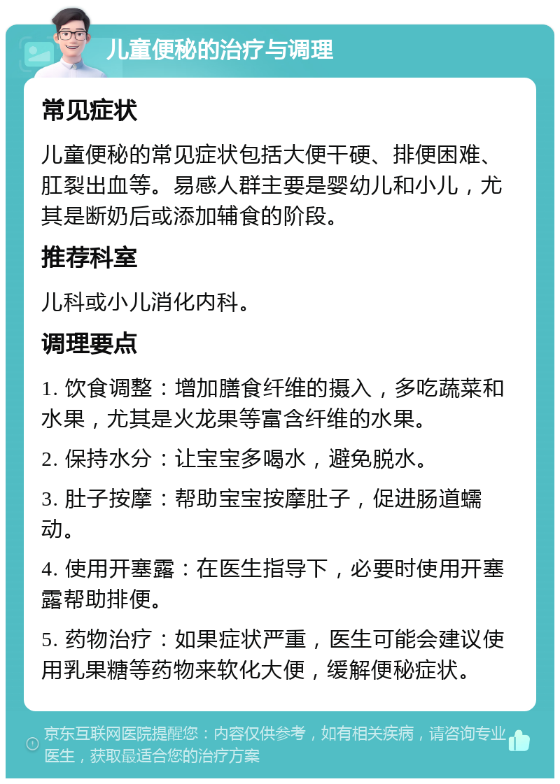 儿童便秘的治疗与调理 常见症状 儿童便秘的常见症状包括大便干硬、排便困难、肛裂出血等。易感人群主要是婴幼儿和小儿，尤其是断奶后或添加辅食的阶段。 推荐科室 儿科或小儿消化内科。 调理要点 1. 饮食调整：增加膳食纤维的摄入，多吃蔬菜和水果，尤其是火龙果等富含纤维的水果。 2. 保持水分：让宝宝多喝水，避免脱水。 3. 肚子按摩：帮助宝宝按摩肚子，促进肠道蠕动。 4. 使用开塞露：在医生指导下，必要时使用开塞露帮助排便。 5. 药物治疗：如果症状严重，医生可能会建议使用乳果糖等药物来软化大便，缓解便秘症状。