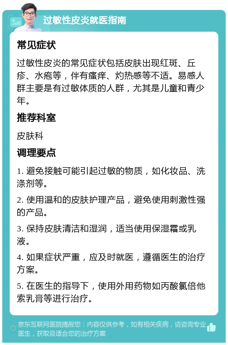 过敏性皮炎就医指南 常见症状 过敏性皮炎的常见症状包括皮肤出现红斑、丘疹、水疱等，伴有瘙痒、灼热感等不适。易感人群主要是有过敏体质的人群，尤其是儿童和青少年。 推荐科室 皮肤科 调理要点 1. 避免接触可能引起过敏的物质，如化妆品、洗涤剂等。 2. 使用温和的皮肤护理产品，避免使用刺激性强的产品。 3. 保持皮肤清洁和湿润，适当使用保湿霜或乳液。 4. 如果症状严重，应及时就医，遵循医生的治疗方案。 5. 在医生的指导下，使用外用药物如丙酸氯倍他索乳膏等进行治疗。