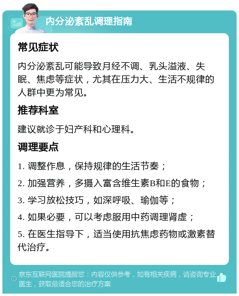 内分泌紊乱调理指南 常见症状 内分泌紊乱可能导致月经不调、乳头溢液、失眠、焦虑等症状，尤其在压力大、生活不规律的人群中更为常见。 推荐科室 建议就诊于妇产科和心理科。 调理要点 1. 调整作息，保持规律的生活节奏； 2. 加强营养，多摄入富含维生素B和E的食物； 3. 学习放松技巧，如深呼吸、瑜伽等； 4. 如果必要，可以考虑服用中药调理肾虚； 5. 在医生指导下，适当使用抗焦虑药物或激素替代治疗。