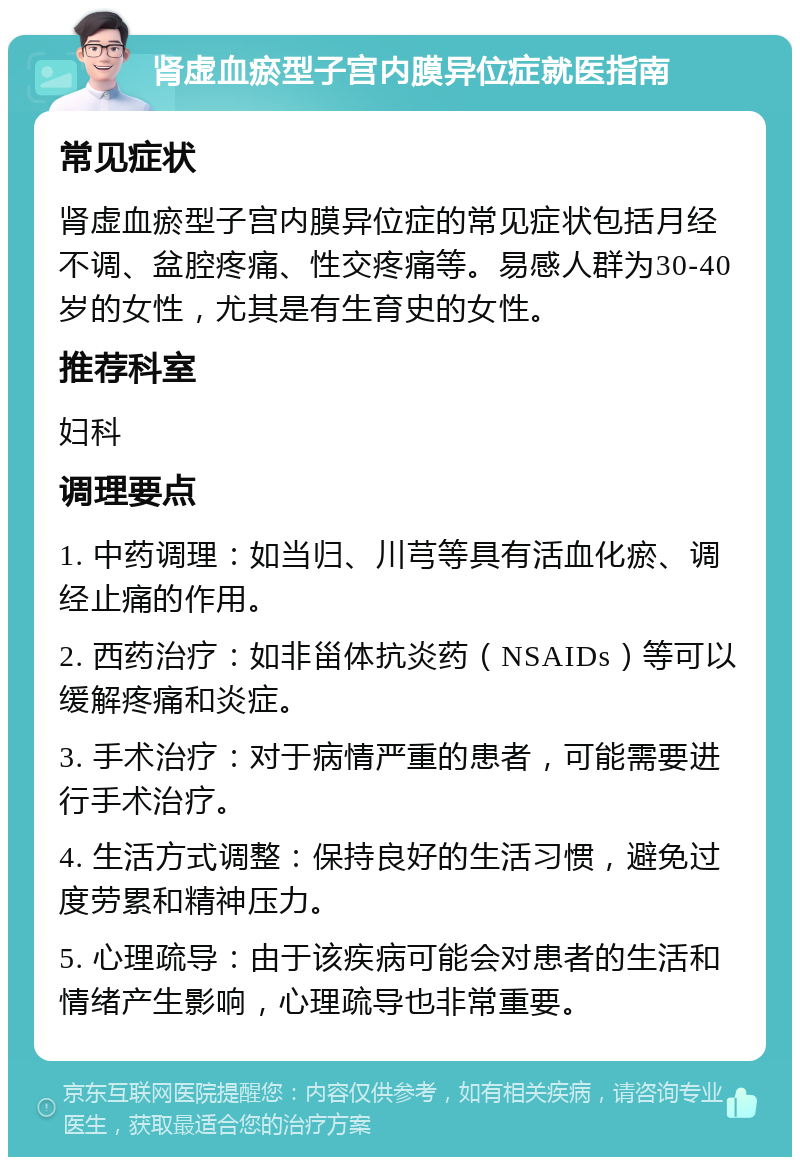 肾虚血瘀型子宫内膜异位症就医指南 常见症状 肾虚血瘀型子宫内膜异位症的常见症状包括月经不调、盆腔疼痛、性交疼痛等。易感人群为30-40岁的女性，尤其是有生育史的女性。 推荐科室 妇科 调理要点 1. 中药调理：如当归、川芎等具有活血化瘀、调经止痛的作用。 2. 西药治疗：如非甾体抗炎药（NSAIDs）等可以缓解疼痛和炎症。 3. 手术治疗：对于病情严重的患者，可能需要进行手术治疗。 4. 生活方式调整：保持良好的生活习惯，避免过度劳累和精神压力。 5. 心理疏导：由于该疾病可能会对患者的生活和情绪产生影响，心理疏导也非常重要。