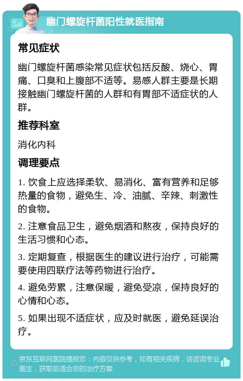 幽门螺旋杆菌阳性就医指南 常见症状 幽门螺旋杆菌感染常见症状包括反酸、烧心、胃痛、口臭和上腹部不适等。易感人群主要是长期接触幽门螺旋杆菌的人群和有胃部不适症状的人群。 推荐科室 消化内科 调理要点 1. 饮食上应选择柔软、易消化、富有营养和足够热量的食物，避免生、冷、油腻、辛辣、刺激性的食物。 2. 注意食品卫生，避免烟酒和熬夜，保持良好的生活习惯和心态。 3. 定期复查，根据医生的建议进行治疗，可能需要使用四联疗法等药物进行治疗。 4. 避免劳累，注意保暖，避免受凉，保持良好的心情和心态。 5. 如果出现不适症状，应及时就医，避免延误治疗。