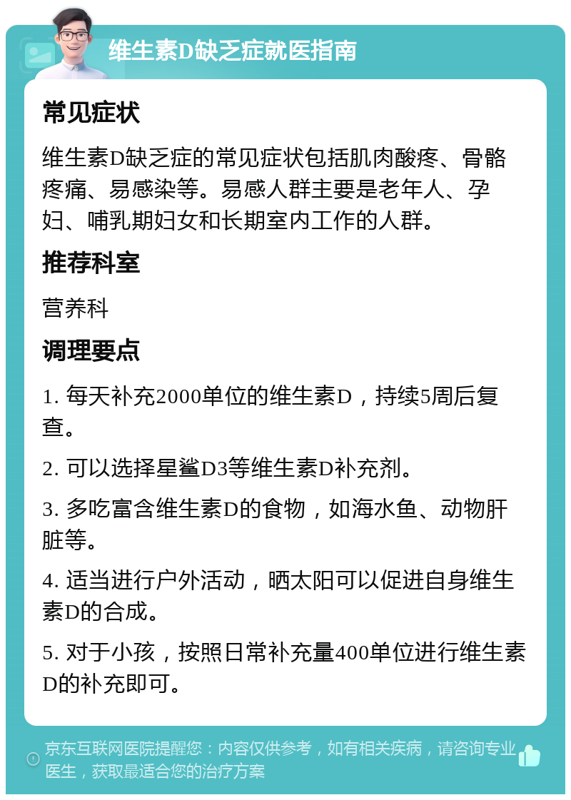 维生素D缺乏症就医指南 常见症状 维生素D缺乏症的常见症状包括肌肉酸疼、骨骼疼痛、易感染等。易感人群主要是老年人、孕妇、哺乳期妇女和长期室内工作的人群。 推荐科室 营养科 调理要点 1. 每天补充2000单位的维生素D，持续5周后复查。 2. 可以选择星鲨D3等维生素D补充剂。 3. 多吃富含维生素D的食物，如海水鱼、动物肝脏等。 4. 适当进行户外活动，晒太阳可以促进自身维生素D的合成。 5. 对于小孩，按照日常补充量400单位进行维生素D的补充即可。