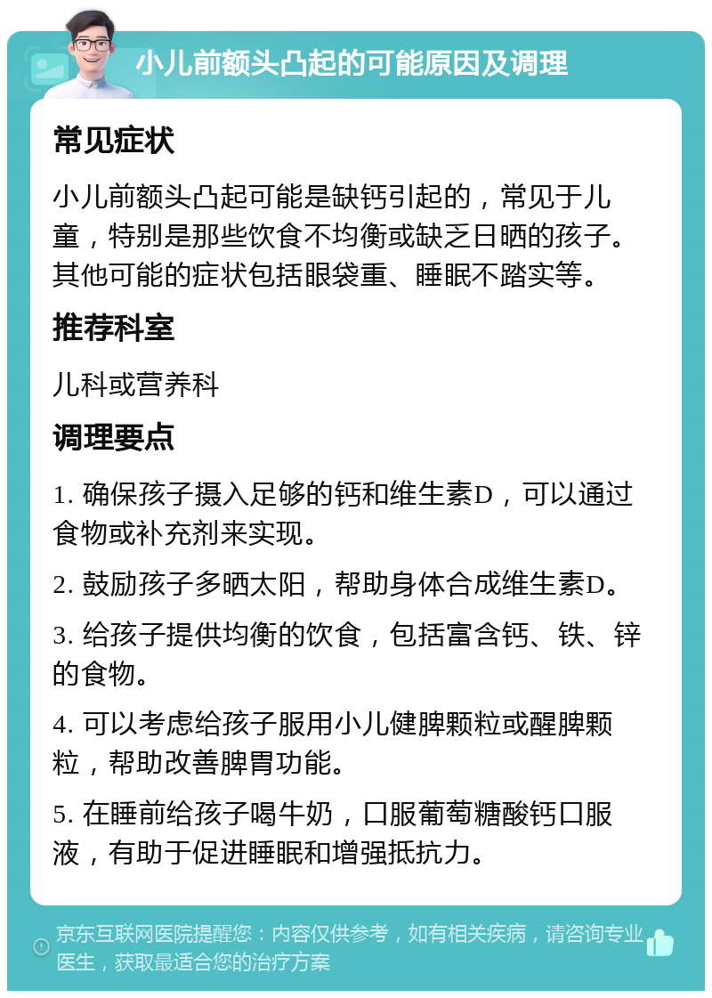 小儿前额头凸起的可能原因及调理 常见症状 小儿前额头凸起可能是缺钙引起的，常见于儿童，特别是那些饮食不均衡或缺乏日晒的孩子。其他可能的症状包括眼袋重、睡眠不踏实等。 推荐科室 儿科或营养科 调理要点 1. 确保孩子摄入足够的钙和维生素D，可以通过食物或补充剂来实现。 2. 鼓励孩子多晒太阳，帮助身体合成维生素D。 3. 给孩子提供均衡的饮食，包括富含钙、铁、锌的食物。 4. 可以考虑给孩子服用小儿健脾颗粒或醒脾颗粒，帮助改善脾胃功能。 5. 在睡前给孩子喝牛奶，口服葡萄糖酸钙口服液，有助于促进睡眠和增强抵抗力。