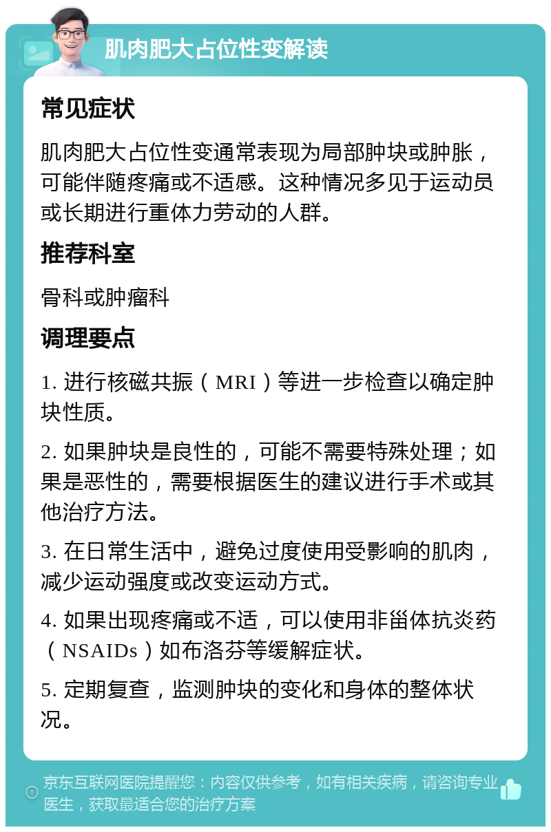 肌肉肥大占位性变解读 常见症状 肌肉肥大占位性变通常表现为局部肿块或肿胀，可能伴随疼痛或不适感。这种情况多见于运动员或长期进行重体力劳动的人群。 推荐科室 骨科或肿瘤科 调理要点 1. 进行核磁共振（MRI）等进一步检查以确定肿块性质。 2. 如果肿块是良性的，可能不需要特殊处理；如果是恶性的，需要根据医生的建议进行手术或其他治疗方法。 3. 在日常生活中，避免过度使用受影响的肌肉，减少运动强度或改变运动方式。 4. 如果出现疼痛或不适，可以使用非甾体抗炎药（NSAIDs）如布洛芬等缓解症状。 5. 定期复查，监测肿块的变化和身体的整体状况。