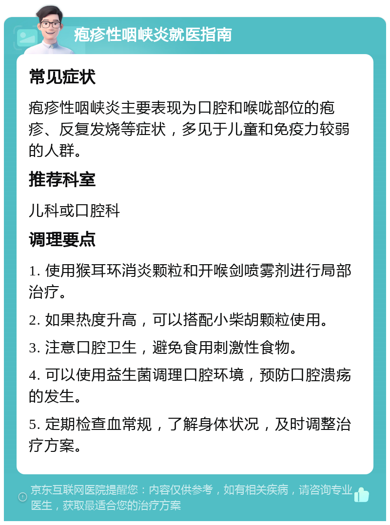 疱疹性咽峡炎就医指南 常见症状 疱疹性咽峡炎主要表现为口腔和喉咙部位的疱疹、反复发烧等症状，多见于儿童和免疫力较弱的人群。 推荐科室 儿科或口腔科 调理要点 1. 使用猴耳环消炎颗粒和开喉剑喷雾剂进行局部治疗。 2. 如果热度升高，可以搭配小柴胡颗粒使用。 3. 注意口腔卫生，避免食用刺激性食物。 4. 可以使用益生菌调理口腔环境，预防口腔溃疡的发生。 5. 定期检查血常规，了解身体状况，及时调整治疗方案。