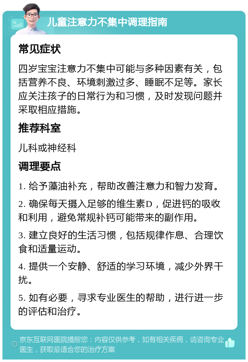 儿童注意力不集中调理指南 常见症状 四岁宝宝注意力不集中可能与多种因素有关，包括营养不良、环境刺激过多、睡眠不足等。家长应关注孩子的日常行为和习惯，及时发现问题并采取相应措施。 推荐科室 儿科或神经科 调理要点 1. 给予藻油补充，帮助改善注意力和智力发育。 2. 确保每天摄入足够的维生素D，促进钙的吸收和利用，避免常规补钙可能带来的副作用。 3. 建立良好的生活习惯，包括规律作息、合理饮食和适量运动。 4. 提供一个安静、舒适的学习环境，减少外界干扰。 5. 如有必要，寻求专业医生的帮助，进行进一步的评估和治疗。