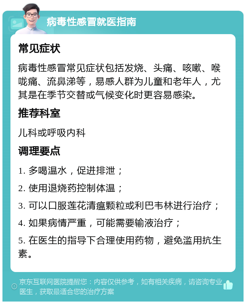 病毒性感冒就医指南 常见症状 病毒性感冒常见症状包括发烧、头痛、咳嗽、喉咙痛、流鼻涕等，易感人群为儿童和老年人，尤其是在季节交替或气候变化时更容易感染。 推荐科室 儿科或呼吸内科 调理要点 1. 多喝温水，促进排泄； 2. 使用退烧药控制体温； 3. 可以口服莲花清瘟颗粒或利巴韦林进行治疗； 4. 如果病情严重，可能需要输液治疗； 5. 在医生的指导下合理使用药物，避免滥用抗生素。