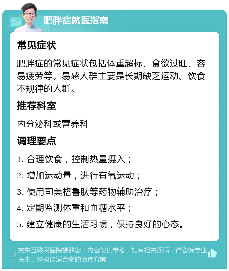 肥胖症就医指南 常见症状 肥胖症的常见症状包括体重超标、食欲过旺、容易疲劳等。易感人群主要是长期缺乏运动、饮食不规律的人群。 推荐科室 内分泌科或营养科 调理要点 1. 合理饮食，控制热量摄入； 2. 增加运动量，进行有氧运动； 3. 使用司美格鲁肽等药物辅助治疗； 4. 定期监测体重和血糖水平； 5. 建立健康的生活习惯，保持良好的心态。