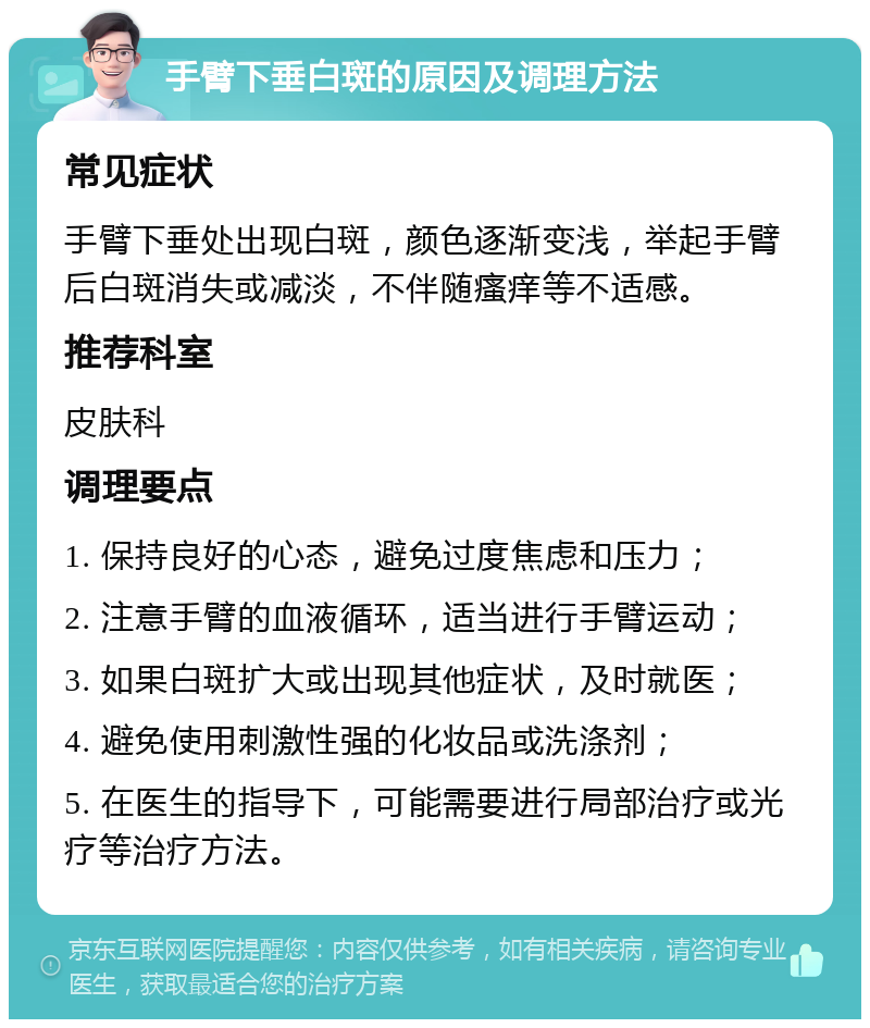 手臂下垂白斑的原因及调理方法 常见症状 手臂下垂处出现白斑，颜色逐渐变浅，举起手臂后白斑消失或减淡，不伴随瘙痒等不适感。 推荐科室 皮肤科 调理要点 1. 保持良好的心态，避免过度焦虑和压力； 2. 注意手臂的血液循环，适当进行手臂运动； 3. 如果白斑扩大或出现其他症状，及时就医； 4. 避免使用刺激性强的化妆品或洗涤剂； 5. 在医生的指导下，可能需要进行局部治疗或光疗等治疗方法。