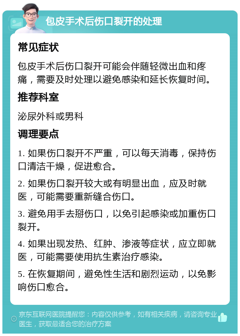 包皮手术后伤口裂开的处理 常见症状 包皮手术后伤口裂开可能会伴随轻微出血和疼痛，需要及时处理以避免感染和延长恢复时间。 推荐科室 泌尿外科或男科 调理要点 1. 如果伤口裂开不严重，可以每天消毒，保持伤口清洁干燥，促进愈合。 2. 如果伤口裂开较大或有明显出血，应及时就医，可能需要重新缝合伤口。 3. 避免用手去掰伤口，以免引起感染或加重伤口裂开。 4. 如果出现发热、红肿、渗液等症状，应立即就医，可能需要使用抗生素治疗感染。 5. 在恢复期间，避免性生活和剧烈运动，以免影响伤口愈合。