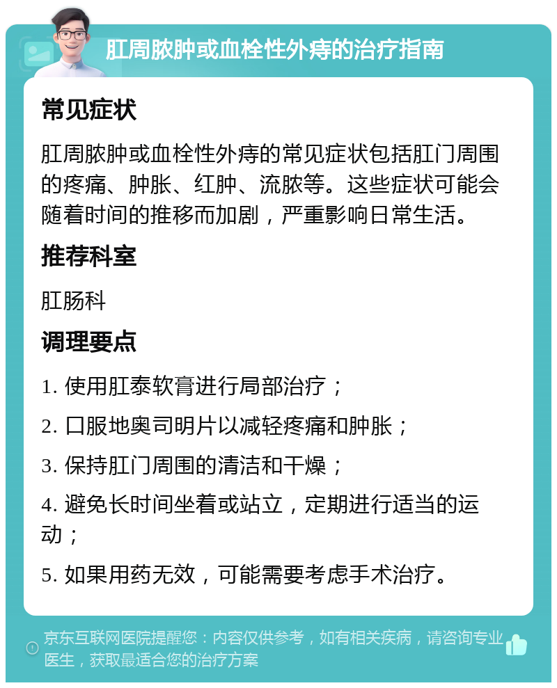 肛周脓肿或血栓性外痔的治疗指南 常见症状 肛周脓肿或血栓性外痔的常见症状包括肛门周围的疼痛、肿胀、红肿、流脓等。这些症状可能会随着时间的推移而加剧，严重影响日常生活。 推荐科室 肛肠科 调理要点 1. 使用肛泰软膏进行局部治疗； 2. 口服地奥司明片以减轻疼痛和肿胀； 3. 保持肛门周围的清洁和干燥； 4. 避免长时间坐着或站立，定期进行适当的运动； 5. 如果用药无效，可能需要考虑手术治疗。