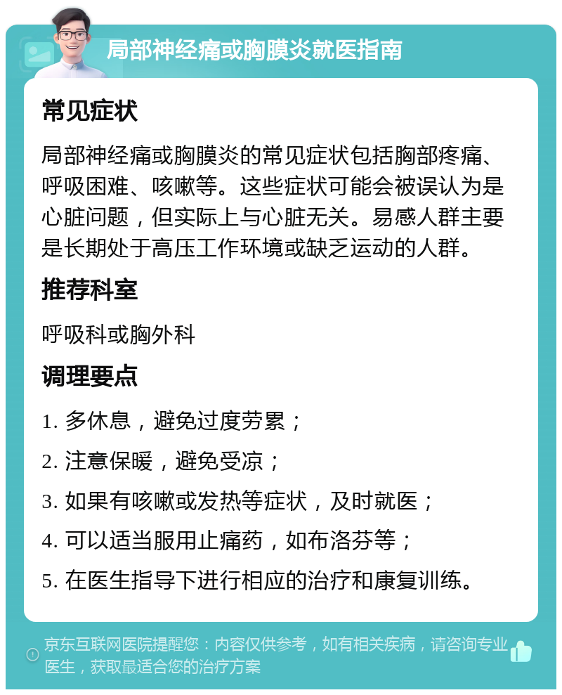 局部神经痛或胸膜炎就医指南 常见症状 局部神经痛或胸膜炎的常见症状包括胸部疼痛、呼吸困难、咳嗽等。这些症状可能会被误认为是心脏问题，但实际上与心脏无关。易感人群主要是长期处于高压工作环境或缺乏运动的人群。 推荐科室 呼吸科或胸外科 调理要点 1. 多休息，避免过度劳累； 2. 注意保暖，避免受凉； 3. 如果有咳嗽或发热等症状，及时就医； 4. 可以适当服用止痛药，如布洛芬等； 5. 在医生指导下进行相应的治疗和康复训练。