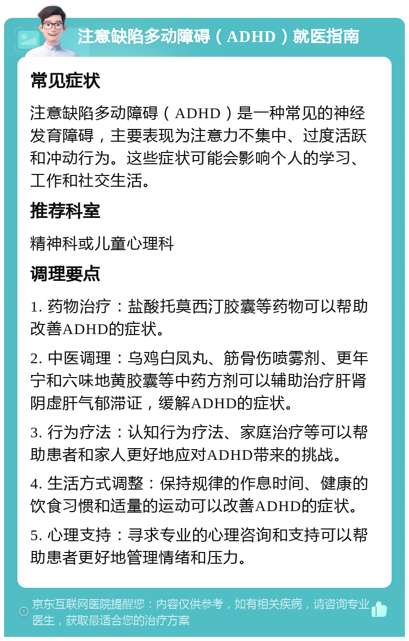 注意缺陷多动障碍（ADHD）就医指南 常见症状 注意缺陷多动障碍（ADHD）是一种常见的神经发育障碍，主要表现为注意力不集中、过度活跃和冲动行为。这些症状可能会影响个人的学习、工作和社交生活。 推荐科室 精神科或儿童心理科 调理要点 1. 药物治疗：盐酸托莫西汀胶囊等药物可以帮助改善ADHD的症状。 2. 中医调理：乌鸡白凤丸、筋骨伤喷雾剂、更年宁和六味地黄胶囊等中药方剂可以辅助治疗肝肾阴虚肝气郁滞证，缓解ADHD的症状。 3. 行为疗法：认知行为疗法、家庭治疗等可以帮助患者和家人更好地应对ADHD带来的挑战。 4. 生活方式调整：保持规律的作息时间、健康的饮食习惯和适量的运动可以改善ADHD的症状。 5. 心理支持：寻求专业的心理咨询和支持可以帮助患者更好地管理情绪和压力。