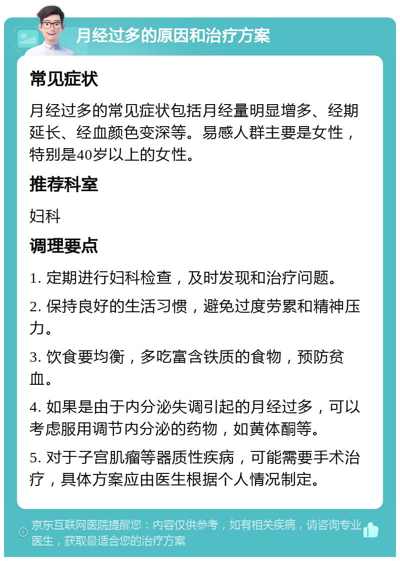 月经过多的原因和治疗方案 常见症状 月经过多的常见症状包括月经量明显增多、经期延长、经血颜色变深等。易感人群主要是女性，特别是40岁以上的女性。 推荐科室 妇科 调理要点 1. 定期进行妇科检查，及时发现和治疗问题。 2. 保持良好的生活习惯，避免过度劳累和精神压力。 3. 饮食要均衡，多吃富含铁质的食物，预防贫血。 4. 如果是由于内分泌失调引起的月经过多，可以考虑服用调节内分泌的药物，如黄体酮等。 5. 对于子宫肌瘤等器质性疾病，可能需要手术治疗，具体方案应由医生根据个人情况制定。