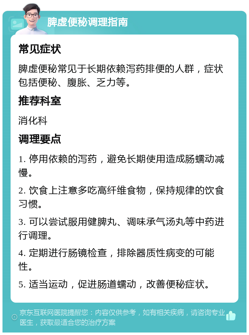 脾虚便秘调理指南 常见症状 脾虚便秘常见于长期依赖泻药排便的人群，症状包括便秘、腹胀、乏力等。 推荐科室 消化科 调理要点 1. 停用依赖的泻药，避免长期使用造成肠蠕动减慢。 2. 饮食上注意多吃高纤维食物，保持规律的饮食习惯。 3. 可以尝试服用健脾丸、调味承气汤丸等中药进行调理。 4. 定期进行肠镜检查，排除器质性病变的可能性。 5. 适当运动，促进肠道蠕动，改善便秘症状。