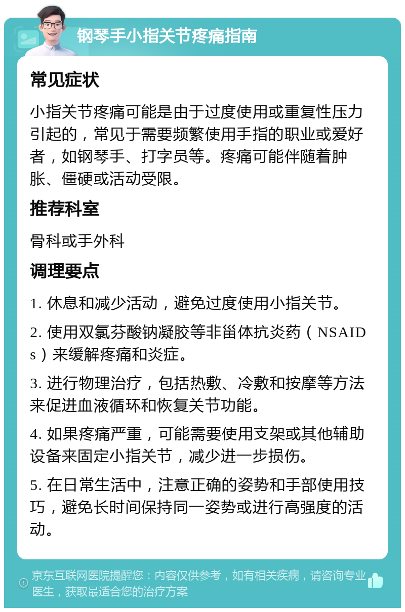 钢琴手小指关节疼痛指南 常见症状 小指关节疼痛可能是由于过度使用或重复性压力引起的，常见于需要频繁使用手指的职业或爱好者，如钢琴手、打字员等。疼痛可能伴随着肿胀、僵硬或活动受限。 推荐科室 骨科或手外科 调理要点 1. 休息和减少活动，避免过度使用小指关节。 2. 使用双氯芬酸钠凝胶等非甾体抗炎药（NSAIDs）来缓解疼痛和炎症。 3. 进行物理治疗，包括热敷、冷敷和按摩等方法来促进血液循环和恢复关节功能。 4. 如果疼痛严重，可能需要使用支架或其他辅助设备来固定小指关节，减少进一步损伤。 5. 在日常生活中，注意正确的姿势和手部使用技巧，避免长时间保持同一姿势或进行高强度的活动。