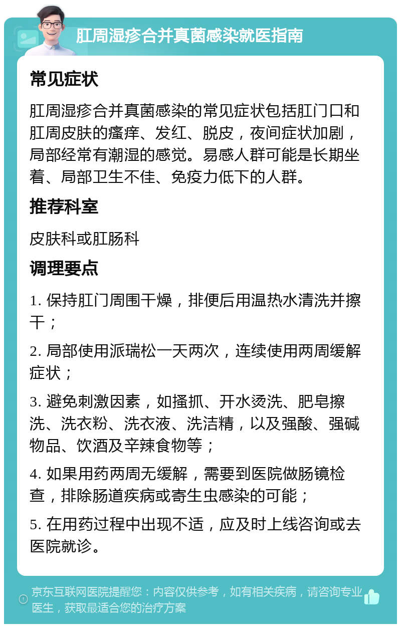 肛周湿疹合并真菌感染就医指南 常见症状 肛周湿疹合并真菌感染的常见症状包括肛门口和肛周皮肤的瘙痒、发红、脱皮，夜间症状加剧，局部经常有潮湿的感觉。易感人群可能是长期坐着、局部卫生不佳、免疫力低下的人群。 推荐科室 皮肤科或肛肠科 调理要点 1. 保持肛门周围干燥，排便后用温热水清洗并擦干； 2. 局部使用派瑞松一天两次，连续使用两周缓解症状； 3. 避免刺激因素，如搔抓、开水烫洗、肥皂擦洗、洗衣粉、洗衣液、洗洁精，以及强酸、强碱物品、饮酒及辛辣食物等； 4. 如果用药两周无缓解，需要到医院做肠镜检查，排除肠道疾病或寄生虫感染的可能； 5. 在用药过程中出现不适，应及时上线咨询或去医院就诊。