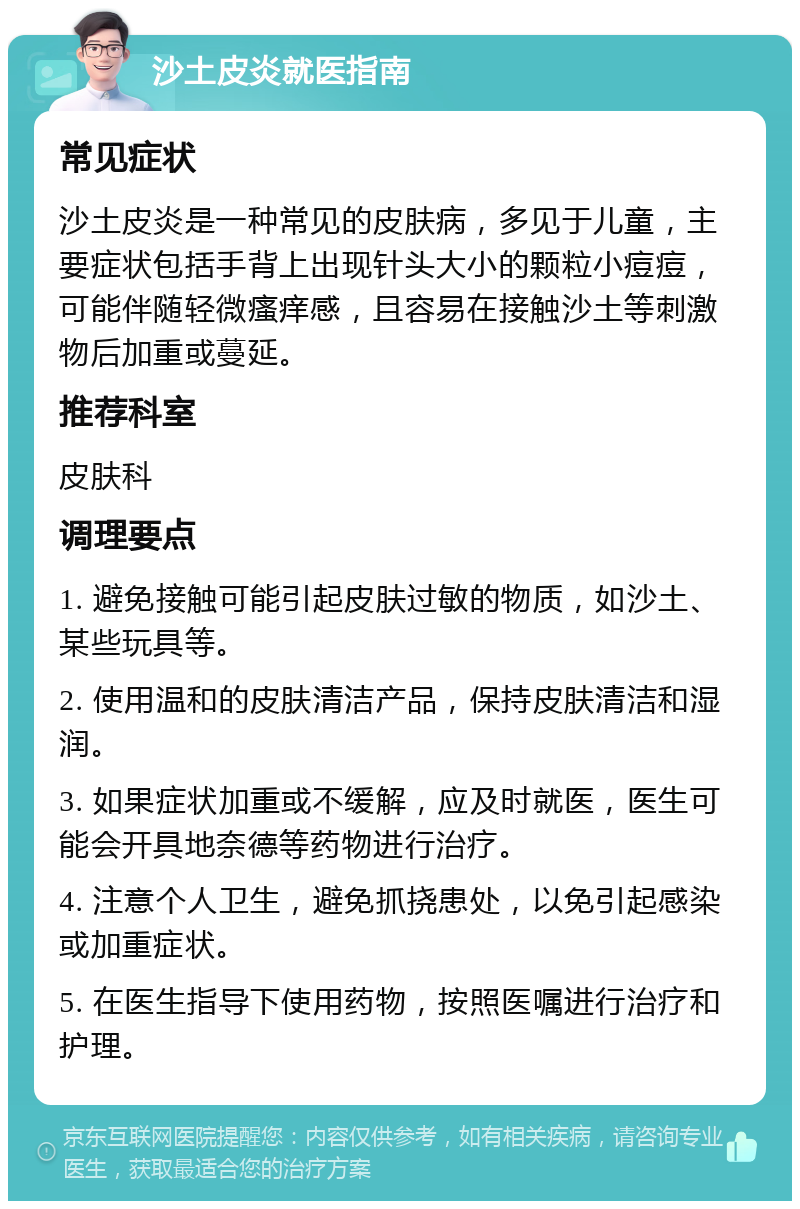 沙土皮炎就医指南 常见症状 沙土皮炎是一种常见的皮肤病，多见于儿童，主要症状包括手背上出现针头大小的颗粒小痘痘，可能伴随轻微瘙痒感，且容易在接触沙土等刺激物后加重或蔓延。 推荐科室 皮肤科 调理要点 1. 避免接触可能引起皮肤过敏的物质，如沙土、某些玩具等。 2. 使用温和的皮肤清洁产品，保持皮肤清洁和湿润。 3. 如果症状加重或不缓解，应及时就医，医生可能会开具地奈德等药物进行治疗。 4. 注意个人卫生，避免抓挠患处，以免引起感染或加重症状。 5. 在医生指导下使用药物，按照医嘱进行治疗和护理。