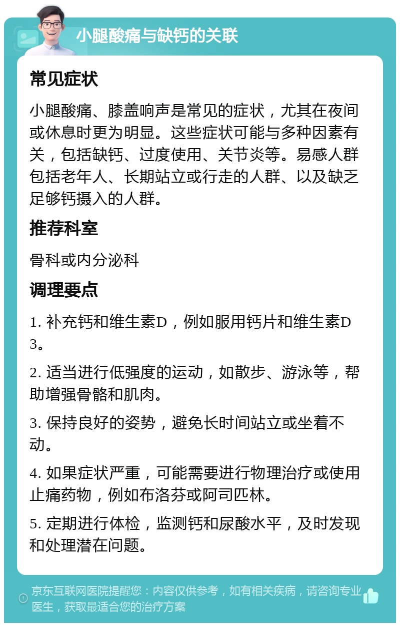 小腿酸痛与缺钙的关联 常见症状 小腿酸痛、膝盖响声是常见的症状，尤其在夜间或休息时更为明显。这些症状可能与多种因素有关，包括缺钙、过度使用、关节炎等。易感人群包括老年人、长期站立或行走的人群、以及缺乏足够钙摄入的人群。 推荐科室 骨科或内分泌科 调理要点 1. 补充钙和维生素D，例如服用钙片和维生素D3。 2. 适当进行低强度的运动，如散步、游泳等，帮助增强骨骼和肌肉。 3. 保持良好的姿势，避免长时间站立或坐着不动。 4. 如果症状严重，可能需要进行物理治疗或使用止痛药物，例如布洛芬或阿司匹林。 5. 定期进行体检，监测钙和尿酸水平，及时发现和处理潜在问题。